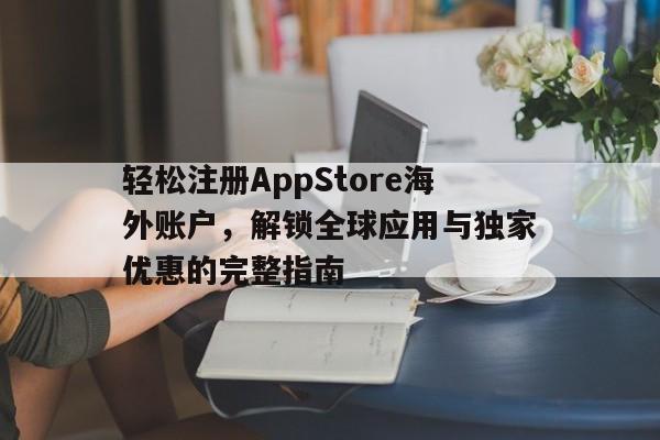 轻松注册AppStore海外账户，解锁全球应用与独家优惠的完整指南