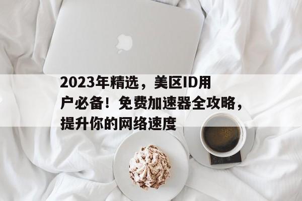 2023年精选，美区ID用户必备！免费加速器全攻略，提升你的网络速度