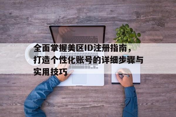 全面掌握美区ID注册指南，打造个性化账号的详细步骤与实用技巧