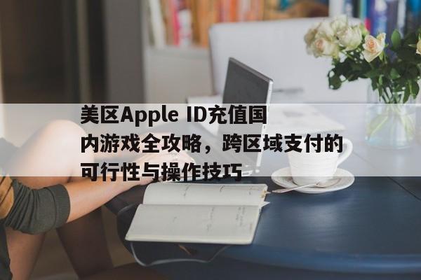 美区Apple ID充值国内游戏全攻略，跨区域支付的可行性与操作技巧