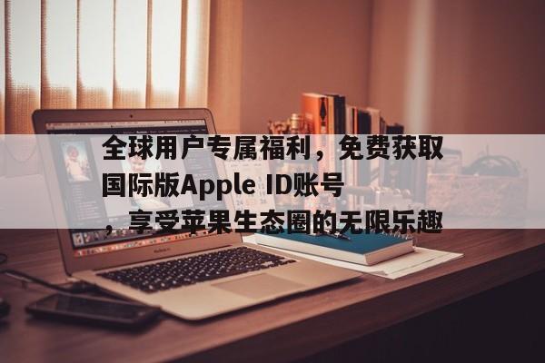 全球用户专属福利，免费获取国际版Apple ID账号，享受苹果生态圈的无限乐趣