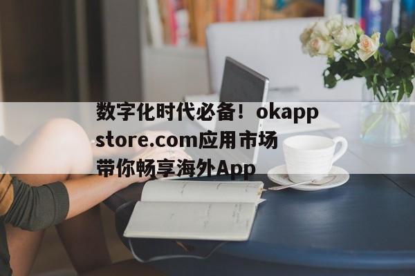 数字化时代必备！okappstore.com应用市场带你畅享海外App