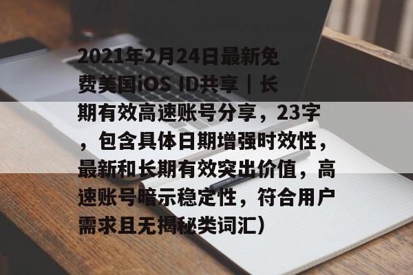 2021年2月24日最新免费美国iOS ID共享｜长期有效高速账号分享，23字，包含具体日期增强时效性，最新和长期有效突出价值，高速账号暗示稳定性，符合用户需求且无揭秘类词汇）