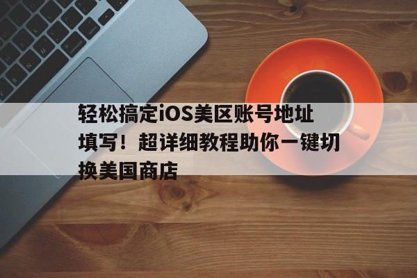 轻松搞定iOS美区账号地址填写！超详细教程助你一键切换美国商店