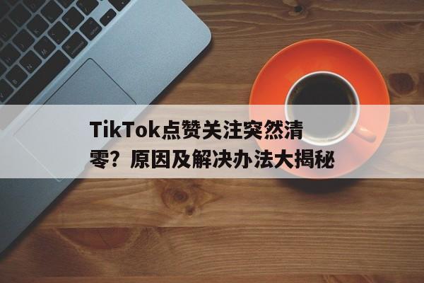TikTok点赞关注突然清零？原因及解决办法大揭秘